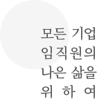모든 기업 임직원의 나은 삶을 위하여